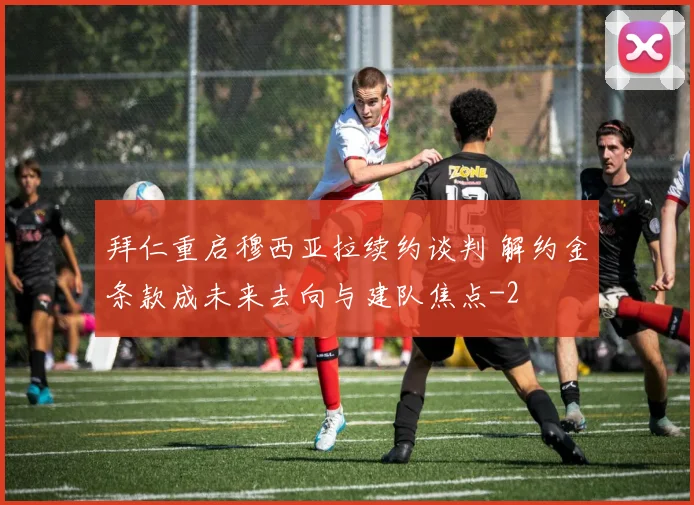 拜仁重启穆西亚拉续约谈判 解约金条款成未来去向与建队焦点