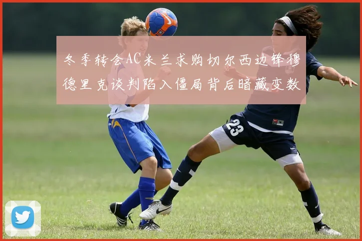 冬季转会AC米兰求购切尔西边锋穆德里克谈判陷入僵局背后暗藏变数