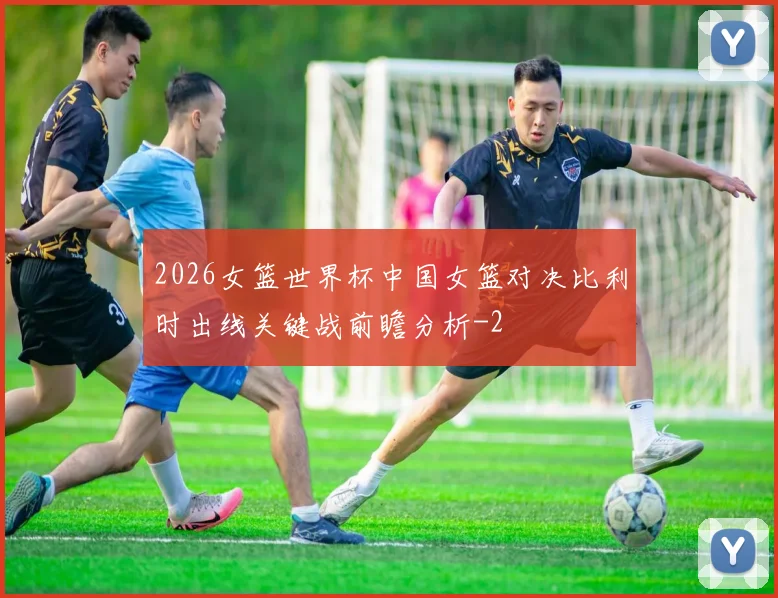 2026女篮世界杯中国女篮对决比利时出线关键战前瞻分析