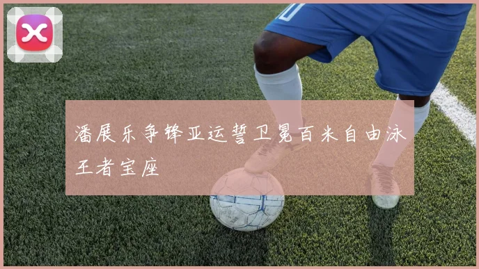 潘展乐争锋亚运誓卫冕百米自由泳王者宝座