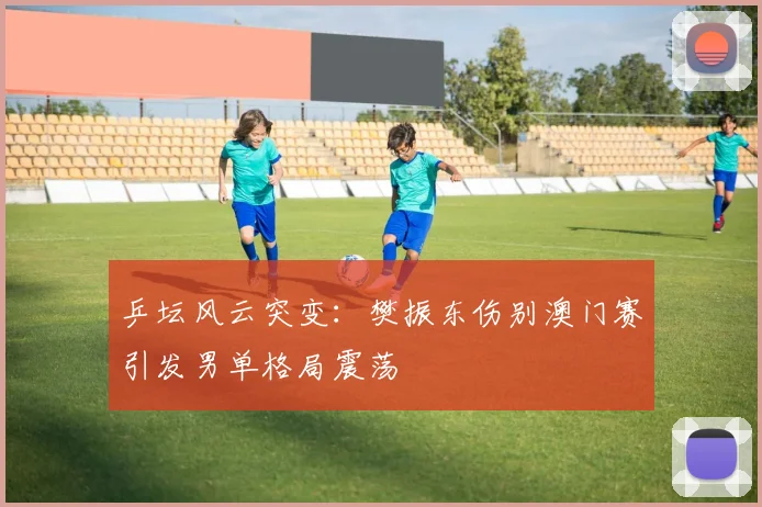 乒坛风云突变:樊振东伤别澳门赛引发男单格局震荡