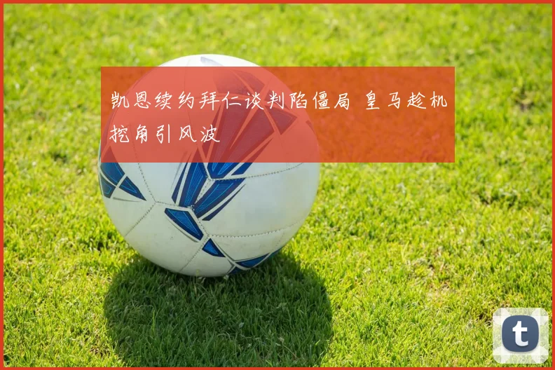 凯恩续约拜仁谈判陷僵局 皇马趁机挖角引风波