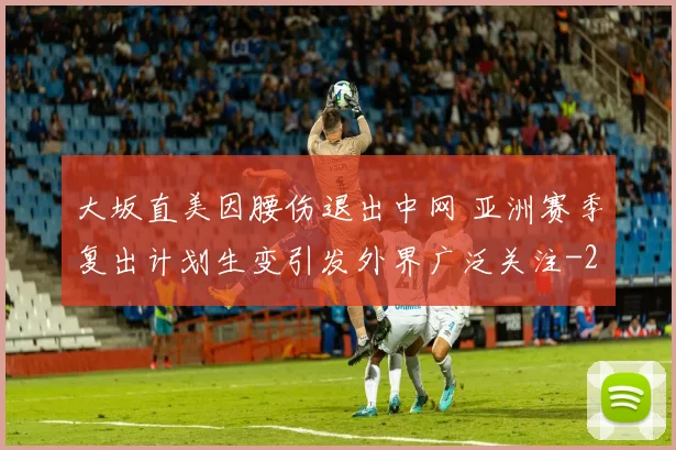 大坂直美因腰伤退出中网 亚洲赛季复出计划生变引发外界广泛关注