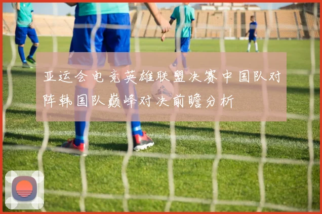 亚运会电竞英雄联盟决赛中国队对阵韩国队巅峰对决前瞻分析