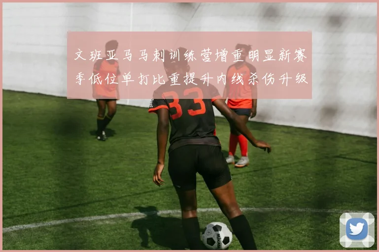 文班亚马马刺训练营增重明显新赛季低位单打比重提升内线杀伤升级