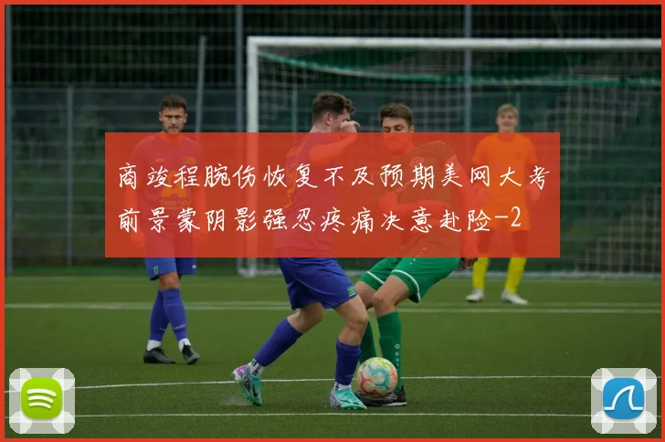 商竣程腕伤恢复不及预期美网大考前景蒙阴影强忍疼痛决意赴险