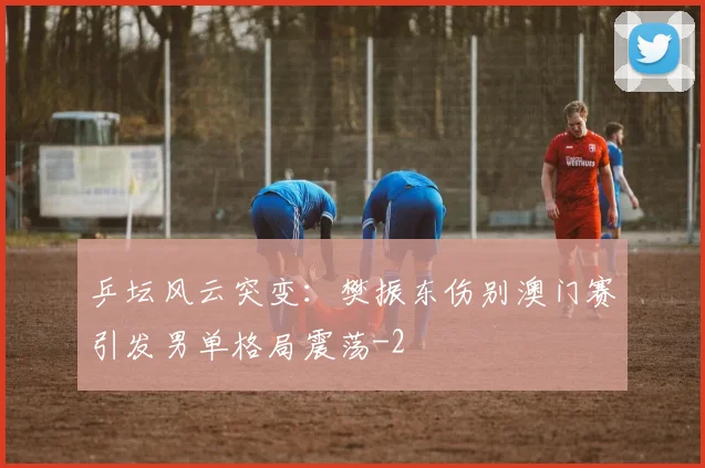 乒坛风云突变:樊振东伤别澳门赛引发男单格局震荡