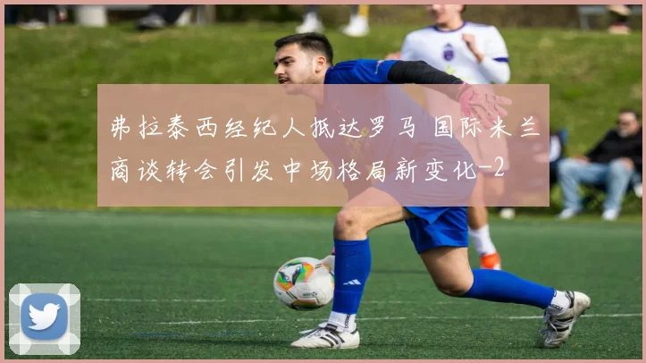 弗拉泰西经纪人抵达罗马 国际米兰商谈转会引发中场格局新变化