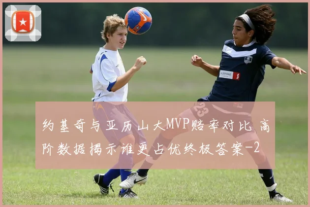 约基奇与亚历山大MVP赔率对比 高阶数据揭示谁更占优终极答案