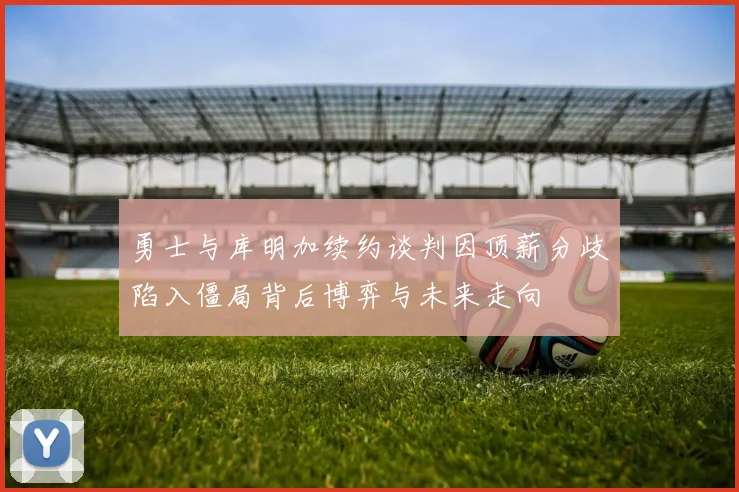 勇士与库明加续约谈判因顶薪分歧陷入僵局背后博弈与未来走向