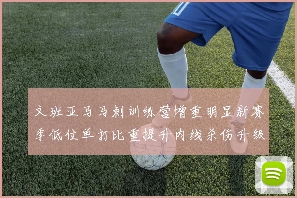 文班亚马马刺训练营增重明显新赛季低位单打比重提升内线杀伤升级