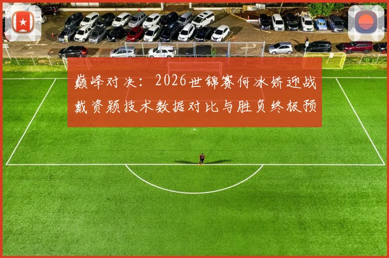 巅峰对决：2026世锦赛何冰娇迎战戴资颖技术数据对比与胜负终极预测
