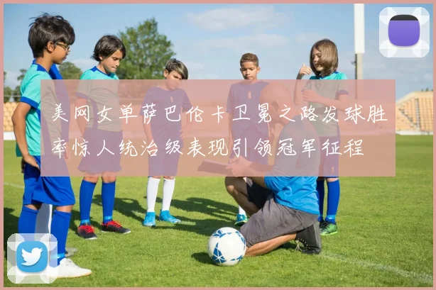 美网女单萨巴伦卡卫冕之路发球胜率惊人统治级表现引领冠军征程