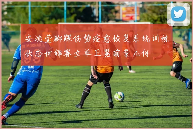安洗莹脚踝伤势痊愈恢复系统训练状态世锦赛女单卫冕前景几何