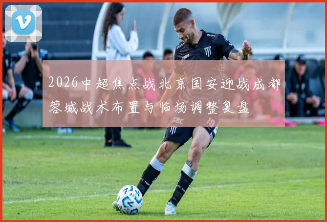 2026中超焦点战北京国安迎战成都蓉城战术布置与临场调整复盘