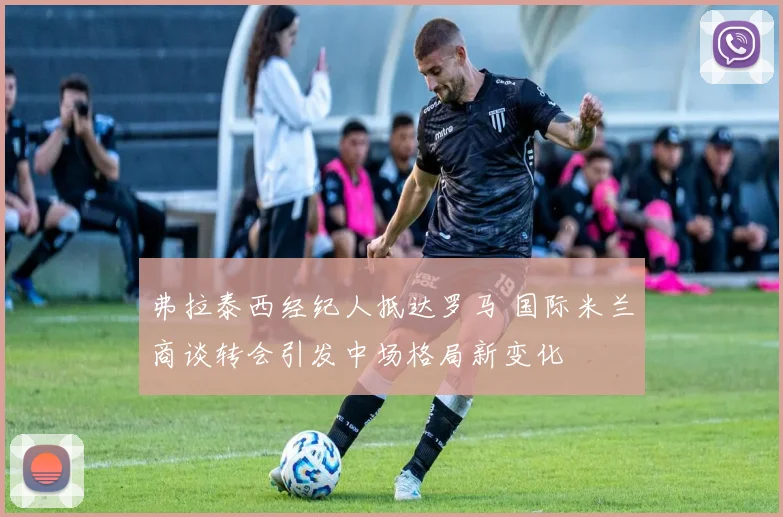 弗拉泰西经纪人抵达罗马 国际米兰商谈转会引发中场格局新变化