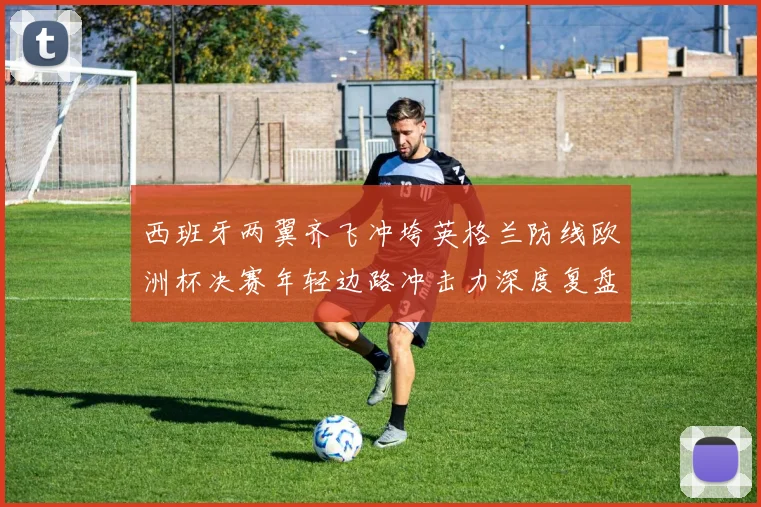 西班牙两翼齐飞冲垮英格兰防线欧洲杯决赛年轻边路冲击力深度复盘