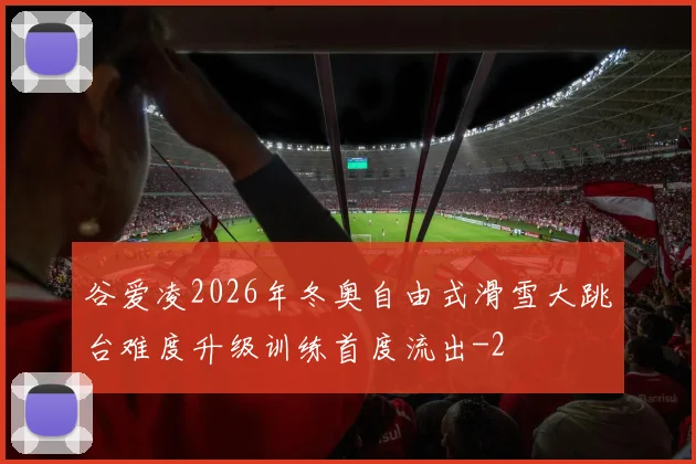 谷爱凌2026年冬奥自由式滑雪大跳台难度升级训练首度流出