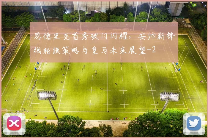 恩德里克首秀破门闪耀，安帅新锋线轮换策略与皇马未来展望