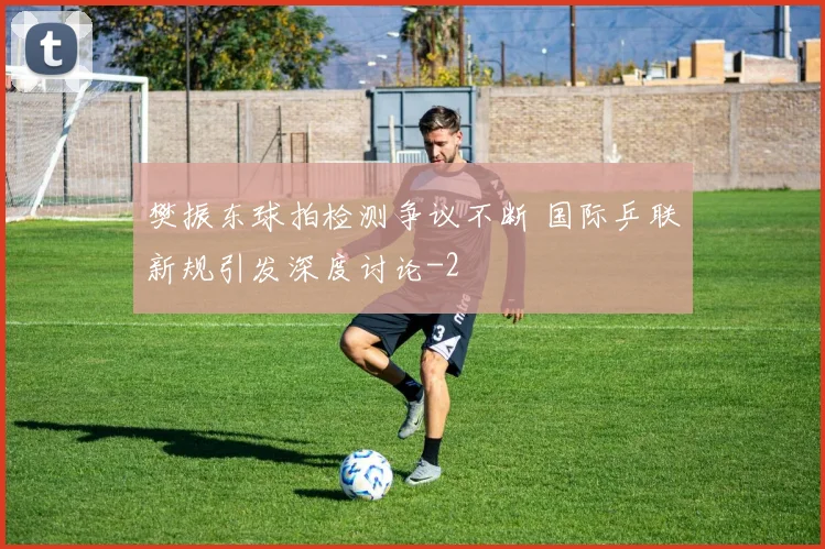 樊振东球拍检测争议不断 国际乒联新规引发深度讨论