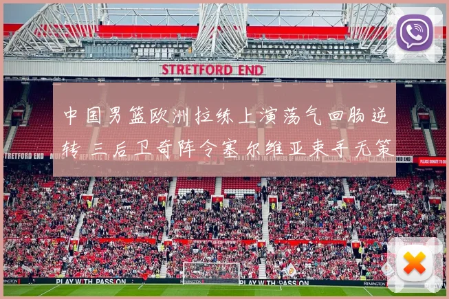 中国男篮欧洲拉练上演荡气回肠逆转 三后卫奇阵令塞尔维亚束手无策