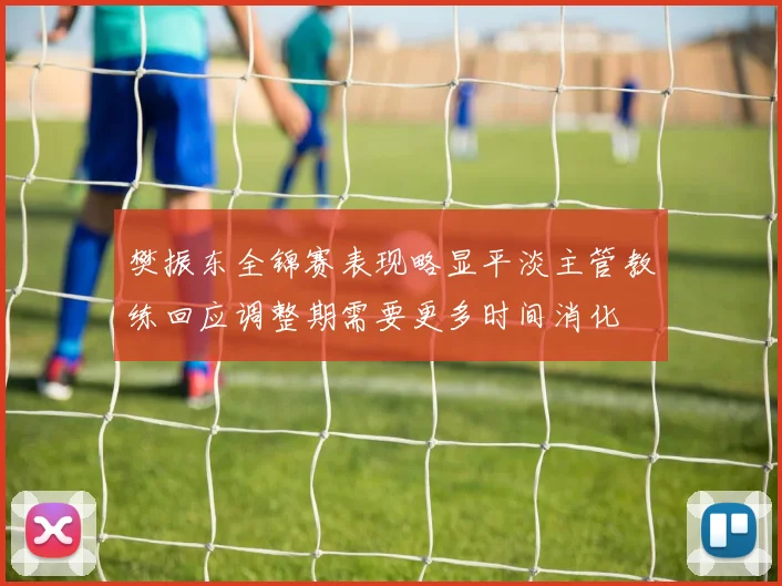 樊振东全锦赛表现略显平淡主管教练回应调整期需要更多时间消化
