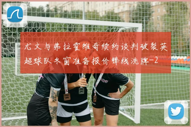 尤文与弗拉霍维奇续约谈判破裂英超球队冬窗准备报价锋线洗牌