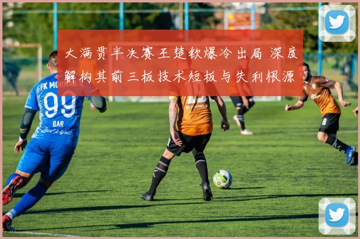 大满贯半决赛王楚钦爆冷出局 深度解构其前三板技术短板与失利根源