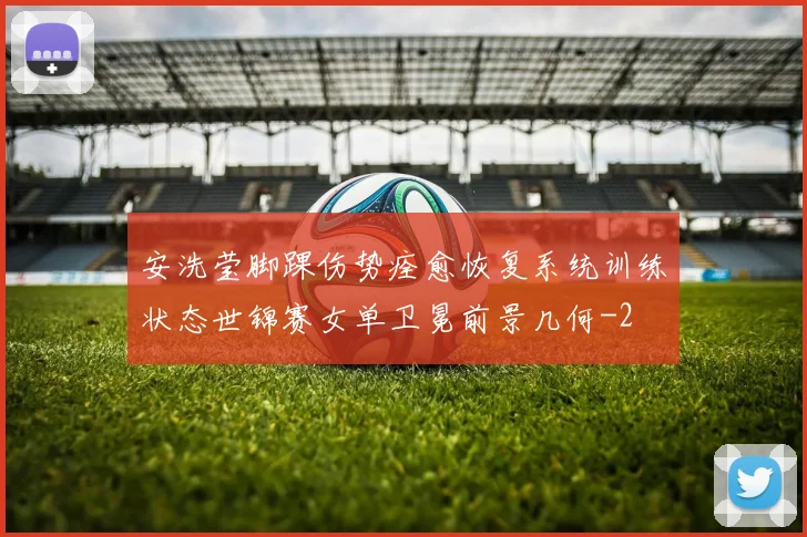 安洗莹脚踝伤势痊愈恢复系统训练状态世锦赛女单卫冕前景几何