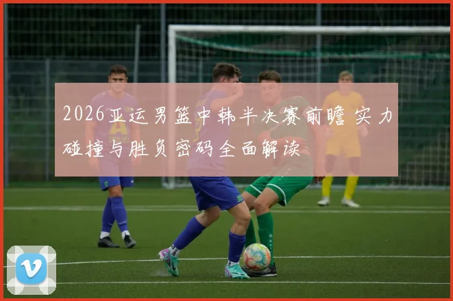 2026亚运男篮中韩半决赛前瞻 实力碰撞与胜负密码全面解读
