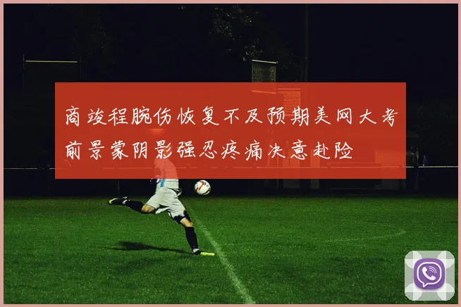 商竣程腕伤恢复不及预期美网大考前景蒙阴影强忍疼痛决意赴险