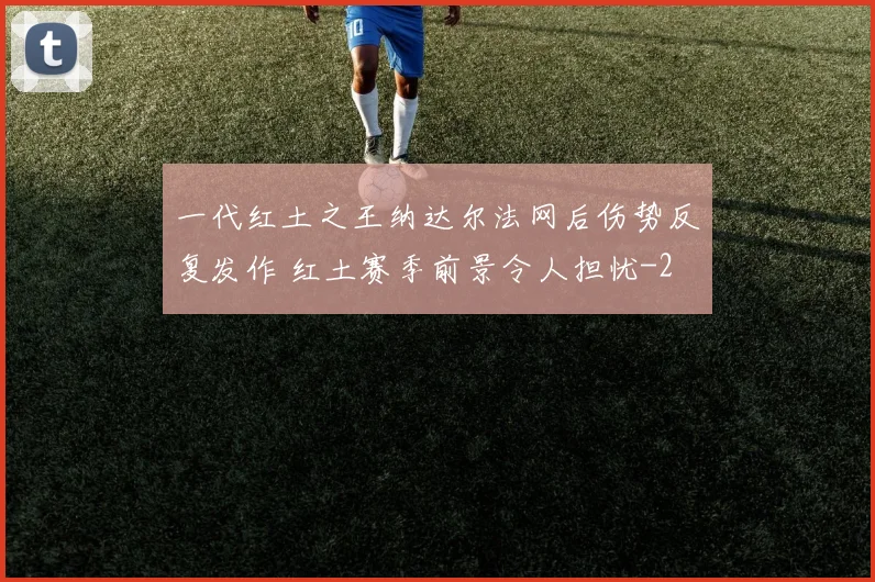 一代红土之王纳达尔法网后伤势反复发作 红土赛季前景令人担忧