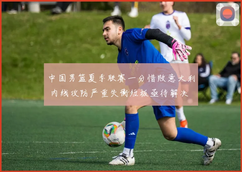 中国男篮夏季联赛一分惜败意大利 内线攻防严重失衡短板亟待解决