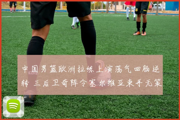 中国男篮欧洲拉练上演荡气回肠逆转 三后卫奇阵令塞尔维亚束手无策