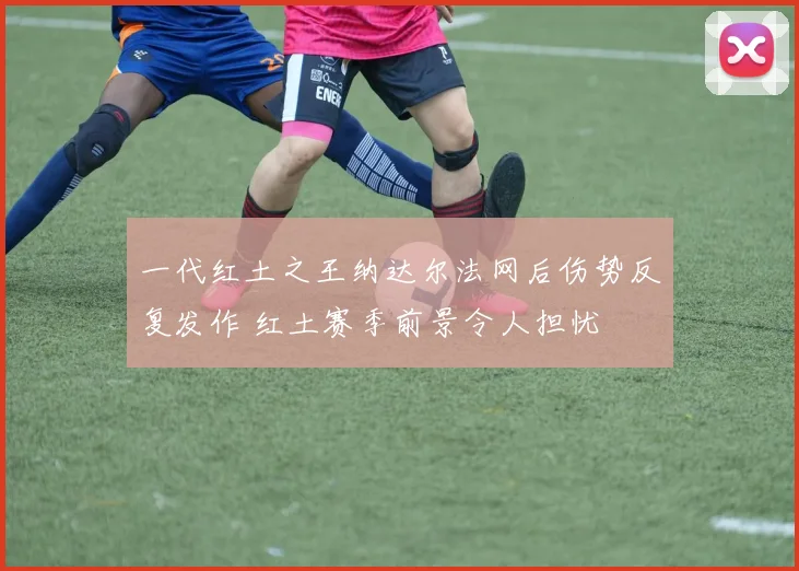 一代红土之王纳达尔法网后伤势反复发作 红土赛季前景令人担忧