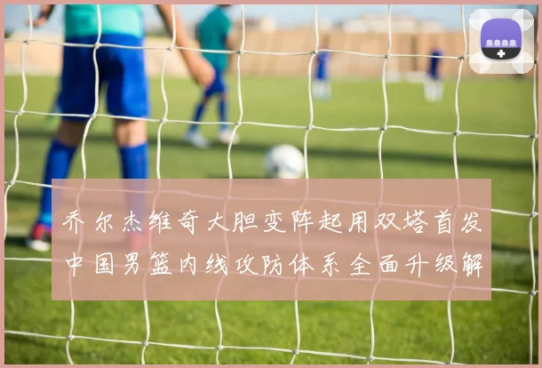 乔尔杰维奇大胆变阵起用双塔首发中国男篮内线攻防体系全面升级解析