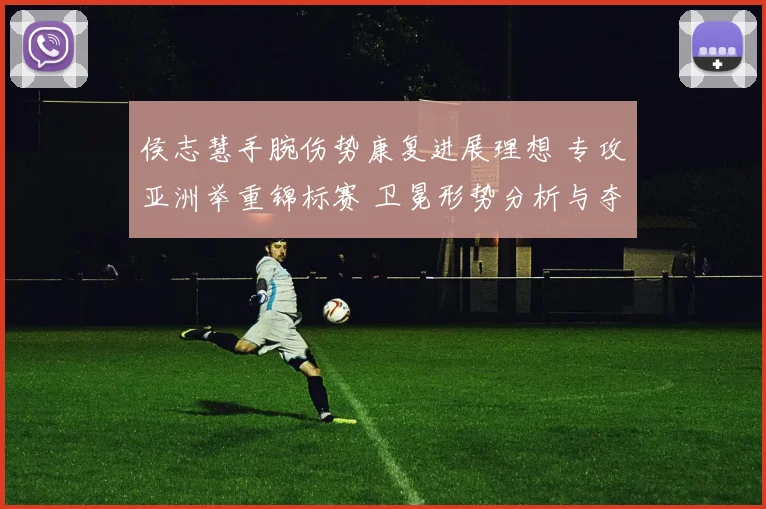 侯志慧手腕伤势康复进展理想 专攻亚洲举重锦标赛 卫冕形势分析与夺冠概率展望