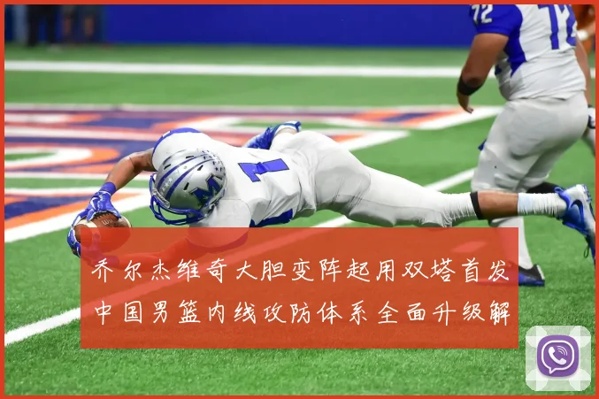 乔尔杰维奇大胆变阵起用双塔首发中国男篮内线攻防体系全面升级解析