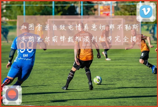 加图索亲自致电情真意切 那不勒斯求购里尔前锋戴维谈判细节完全揭秘