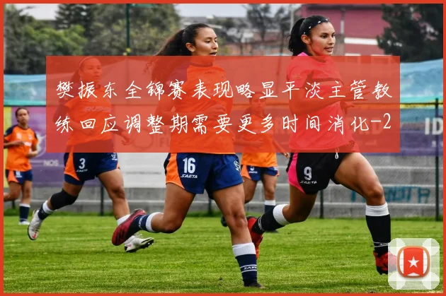 樊振东全锦赛表现略显平淡主管教练回应调整期需要更多时间消化