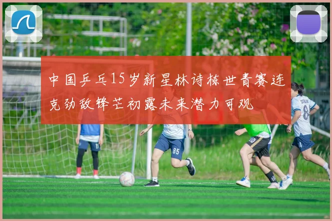 中国乒乓15岁新星林诗栋世青赛连克劲敌锋芒初露未来潜力可观