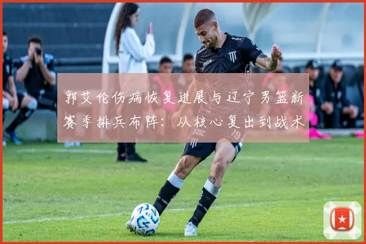 郭艾伦伤病恢复进展与辽宁男篮新赛季排兵布阵：从核心复出到战术重构的全面审视