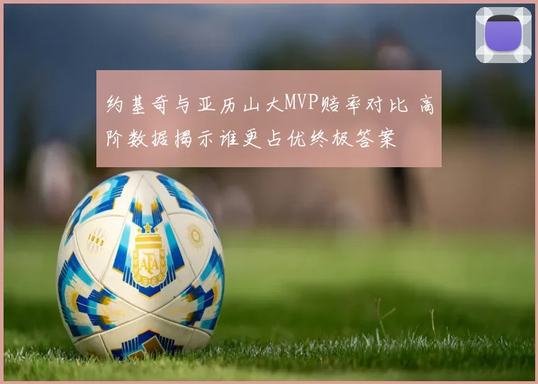 约基奇与亚历山大MVP赔率对比 高阶数据揭示谁更占优终极答案